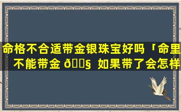 命格不合适带金银珠宝好吗「命里不能带金 🐧  如果带了会怎样」